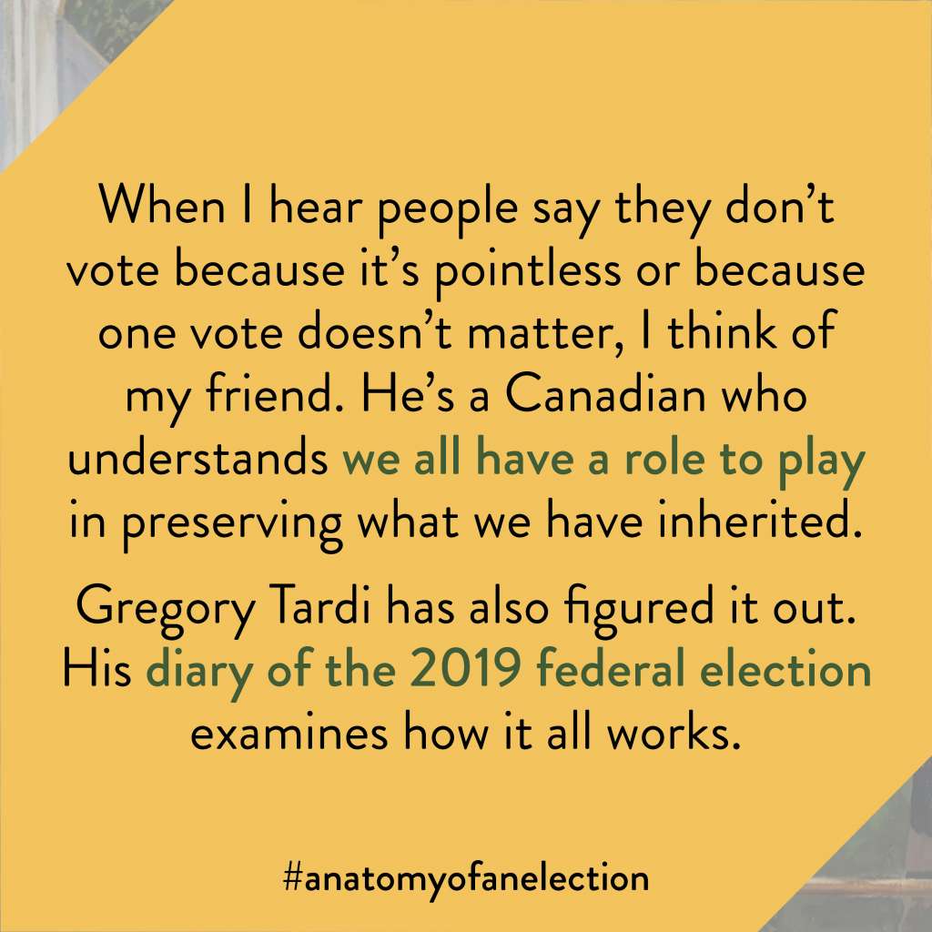 Excerpt from Anatomy of an Election by Gregory Tardi. This excerpt is from the foreword by Peter Mansbridge. It states: "When I hear people say they don’t vote because it’s pointless or because one vote doesn’t matter, I think of my friend. He’s a Canadian who understands we all have a role to play in preserving what we have inherited. Gregory Tardi has also figured it out. His diary of the 2019 federal election examines how it all works."